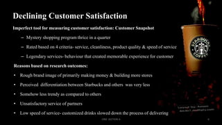Declining Customer Satisfaction
Imperfect tool for measuring customer satisfaction: Customer Snapshot
– Mystery shopping program thrice in a quarter
– Rated based on 4 criteria- service, cleanliness, product quality & speed of service
– Legendary services- behaviour that created memorable experience for customer
Reasons based on research outcomes:
• Rough brand image of primarily making money & building more stores
• Perceived differentiation between Starbucks and others was very less
• Somehow less trendy as compared to others
• Unsatisfactory service of partners
• Low speed of service- customized drinks slowed down the process of delivering
CRM SECTION A

6

 