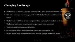 Changing Landscape
• The Starbucks of 1992 had 140 stores, whereas in 2002, it had more than 5000 stores across the world

• 77% of the sales were from beverages, while in 1992, half of the sales constituted of whole bean
coffees
• The Starbucks of 2002 was far more complex with the addition of new products on the menu
• The Partners had to spent more time as beverages became more customized
• The demographics of the customers changed Earlier only the affluent, well educated and high income group used to visit
 In 2002 another group evolved which was less educated, younger and had low income

CRM SECTION A

7

 