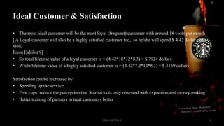 Ideal Customer & Satisfaction
• The most ideal customer will be the most loyal (frequent) customer with around 18 visits per month
[ A Loyal customer will also be a highly satisfied customer too, so he/she will spend $ 4.42 dollar per
visit;
From Exhibit 9]
• So total lifetime value of a loyal customer is = (4.42*18*12*8.3) = $ 7924 dollars
• While lifetime value of a highly satisfied customer is = (4.42*7.2*12*8.3) = $ 3169 dollars
Satisfaction can be increased by:
• Speeding up the service
• Free cups: reduce the perception that Starbucks is only obsessed with expansion and money making
• Better training of partners to treat customers better

CRM SECTION A

8

 