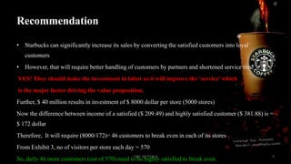 Recommendation
• Starbucks can significantly increase its sales by converting the satisfied customers into loyal

customers
• However, that will require better handling of customers by partners and shortened service time
YES! They should make the investment in labor as it will improve the ‘service’ which
is the major factor driving the value proposition.
Further, $ 40 million results in investment of $ 8000 dollar per store (5000 stores)
Now the difference between income of a satisfied ($ 209.49) and highly satisfied customer ($ 381.88) is =
$ 172 dollar
Therefore, It will require (8000/172)= 46 customers to break even in each of its stores
From Exhibit 3, no of visitors per store each day = 570
CRM SECTION A

So, daily 46 more customers (out of 570) need to be highly satisfied to break even.

9

 