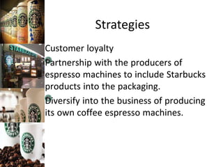 Strategies
Customer loyalty
Partnership with the producers of
espresso machines to include Starbucks
products into the packaging.
Diversify into the business of producing
its own coffee espresso machines.
 