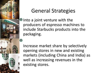 General Strategies
Into a joint venture with the
producers of espresso machines to
include Starbucks products into the
packaging.
Increase market share by selectively
opening stores in new and existing
markets (including China and India) as
well as increasing revenues in the
existing stores.
 