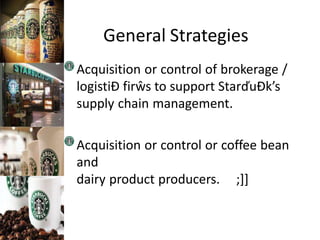 General Strategies
Acquisition or control of brokerage /
logistiĐ firŵs to support StarďuĐk’s
supply chain management.
Acquisition or control or coffee bean
and
dairy product producers. ;]]
 