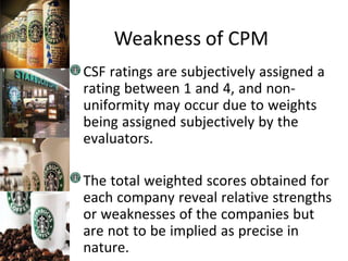 Weakness of CPM
CSF ratings are subjectively assigned a
rating between 1 and 4, and non-
uniformity may occur due to weights
being assigned subjectively by the
evaluators.
The total weighted scores obtained for
each company reveal relative strengths
or weaknesses of the companies but
are not to be implied as precise in
nature.
 
