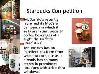 Starbucks Competition
McDonald's recently
launched its McCafe
campaign in which it
sells premium specialty
coffee beverages at a
slight disĐouŶt to
StarďuĐks’.
McDonalds has an
excellent platform from
which to compete as it
already has so many
stores in prominent
locations with drive-thru
windows.
 