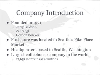 Company Introduction
● Founded in 1971
o Jerry Baldwin
o Zer Siegl
o Gordon Bowker
● First store was located in Seattle's Pike Place
Market
● Headquarters based in Seattle, Washington
● Largest coffeehouse company in the world
o 17,651 stores in 60 countries
 