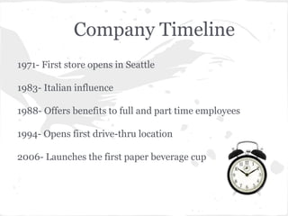 Company Timeline
1971- First store opens in Seattle
1983- Italian influence
1988- Offers benefits to full and part time employees
1994- Opens first drive-thru location
2006- Launches the first paper beverage cup
 