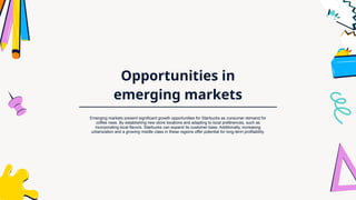 Opportunities in
emerging markets
Emerging markets present significant growth opportunities for Starbucks as consumer demand for
coffee rises. By establishing new store locations and adapting to local preferences, such as
incorporating local flavors, Starbucks can expand its customer base. Additionally, increasing
urbanization and a growing middle class in these regions offer potential for long-term profitability.
 