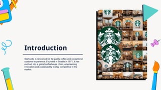 Introduction
Starbucks is renowned for its quality coffee and exceptional
customer experience. Founded in Seattle in 1971, it has
evolved into a global coffeehouse chain, emphasizing
innovation and sustainability to stay competitive in the
market.
 