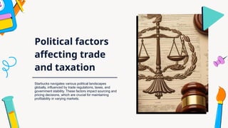 Political factors
affecting trade
and taxation
Starbucks navigates various political landscapes
globally, influenced by trade regulations, taxes, and
government stability. These factors impact sourcing and
pricing decisions, which are crucial for maintaining
profitability in varying markets.
 