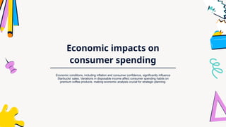 Economic impacts on
consumer spending
Economic conditions, including inflation and consumer confidence, significantly influence
Starbucks' sales. Variations in disposable income affect consumer spending habits on
premium coffee products, making economic analysis crucial for strategic planning.
 