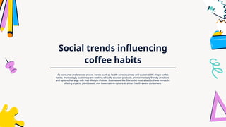Social trends influencing
coffee habits
As consumer preferences evolve, trends such as health consciousness and sustainability shape coffee
habits. Increasingly, customers are seeking ethically sourced products, environmentally friendly practices,
and options that align with their lifestyle choices. Businesses like Starbucks must adapt to these trends by
offering organic, plant-based, and lower-calorie options to attract health-aware consumers.
 