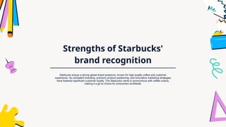 Strengths of Starbucks'
brand recognition
Starbucks enjoys a strong global brand presence, known for high-quality coffee and customer
experience. Its consistent branding, premium product positioning, and innovative marketing strategies
have fostered significant customer loyalty. The Starbucks name is synonymous with coffee culture,
making it a go-to choice for consumers worldwide.
 
