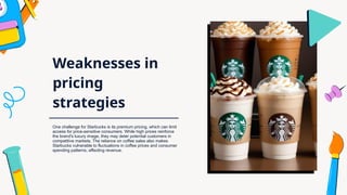 Weaknesses in
pricing
strategies
One challenge for Starbucks is its premium pricing, which can limit
access for price-sensitive consumers. While high prices reinforce
the brand's luxury image, they may deter potential customers in
competitive markets. The reliance on coffee sales also makes
Starbucks vulnerable to fluctuations in coffee prices and consumer
spending patterns, affecting revenue.
 