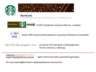 В 2011 Starbucks посетило 60 млн. человек



             Около 50% посетителей нравится страница Starbucks на Facebook



                            но менее 1% участвуют в обсуждениях,
                            То есть лояльны к бренду


                           Дает отличный охват целевой аудитории

Но пока малоэффективен в формировании лояльности
 