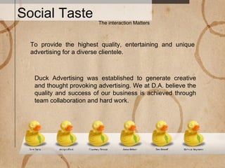 Social Taste The interaction Matters Duck Advertising was established to generate creative and thought provoking advertising. We at D.A. believe the quality and success of our business is achieved through team collaboration and hard work.  To provide the highest quality, entertaining and unique advertising for a diverse clientele. 