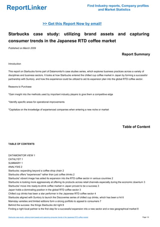 Find Industry reports, Company profiles
ReportLinker                                                                                                     and Market Statistics



                                              >> Get this Report Now by email!

Starbucks case study: utilizing brand assets and capturing
consumer trends in the Japanese RTD coffee market
Published on March 2009

                                                                                                                               Report Summary

Introduction


This report on Starbucks forms part of Datamonitor's case studies series, which explores business practices across a variety of
disciplines and business sectors. It looks at how Starbucks entered the chilled cup coffee market in Japan by forming a successful
partnership with Suntory, and how this experience could be utilized to aid its expansion plan into the global RTD coffee sector.


Reasons to Purchase


*Gain insight into the methods used by important industry players to give them a competitive edge


*Identify specific areas for operational improvements


*Capitalize on the knowledge of experienced companies when entering a new niche or market




                                                                                                                                Table of Content



TABLE OF CONTENTS



DATAMONITOR VIEW 1
CATALYST 1
SUMMARY 1
ANALYSIS 2
Starbucks: expanding beyond a coffee shop chain 2
Starbucks offers "experiences" rather than just coffee drinks 2
Starbucks' vibrant image has aided its expansion into the RTD coffee sector in various countries 2
Starbucks is looking more aggressively at offering its products across retail channels especially during the economic downturn 3
Starbucks' move into ready-to-drink coffee market in Japan proved to be a success 3
Japan holds a dominating position in the global RTD coffee sector 3
Chilled cup drinks has been a star performer in the Japanese RTD coffee sector 4
Starbucks aligned with Suntory to launch the Discoveries series of chilled cup drinks, which has been a hit 6
Mainstay varieties and limited editions form a strong portfolio to appeal to consumers 7
Behind the success: the things Starbucks did right 8
Finding a right local partner is the first step for a successful expansion into a new sector and a new geographical market 8


Starbucks case study: utilizing brand assets and capturing consumer trends in the Japanese RTD coffee market                                Page 1/4
 