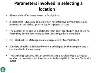 Parameters involved in selecting a
location
• BD team identifies areas known a focal points
• A focal point is typically an area which has attractive demographics and
presents an attractive opportunity for a potential store
• The profiles of people in a particular focal point are studied and based on
these they decide how many outlets can a single focal point have.
• E.g.: Starbucks in Matunga area (as suggested by Mr. Parthiban)
• Standard checklist is followed which is developed by the company and is
confidential to the company.
• This checklist contains a list of amenities and basic facilities a particular
location or property must have in order to be eligible to house a Starbucks
outlet
 