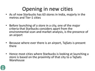 Opening in new cities
• As of now Starbucks has 63 stores in India, majorly in the
metros and Tier-1 cities
• Before launching of a store in a city, one of the major
criteria that Starbucks considers apart from the
environmental scan and market analysis, is the presence of
an airport
• Because where ever there is an airport, TajSats is present
there
• Hence most cities where Starbucks is looking at launching a
store is based on the proximity of that city to a TajSats
Warehouse
 