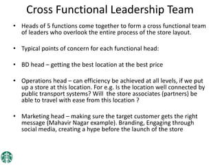 Cross Functional Leadership Team
• Heads of 5 functions come together to form a cross functional team
of leaders who overlook the entire process of the store layout.
• Typical points of concern for each functional head:
• BD head – getting the best location at the best price
• Operations head – can efficiency be achieved at all levels, if we put
up a store at this location. For e.g. Is the location well connected by
public transport systems? Will the store associates (partners) be
able to travel with ease from this location ?
• Marketing head – making sure the target customer gets the right
message (Mahavir Nagar example). Branding, Engaging through
social media, creating a hype before the launch of the store
 