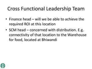 Cross Functional Leadership Team
• Finance head – will we be able to achieve the
required ROI at this location
• SCM head – concerned with distribution. E.g.
connectivity of that location to the Warehouse
for food, located at Bhiwandi
 