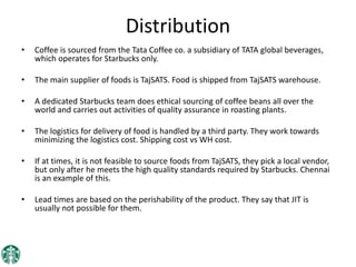 Distribution
• Coffee is sourced from the Tata Coffee co. a subsidiary of TATA global beverages,
which operates for Starbucks only.
• The main supplier of foods is TajSATS. Food is shipped from TajSATS warehouse.
• A dedicated Starbucks team does ethical sourcing of coffee beans all over the
world and carries out activities of quality assurance in roasting plants.
• The logistics for delivery of food is handled by a third party. They work towards
minimizing the logistics cost. Shipping cost vs WH cost.
• If at times, it is not feasible to source foods from TajSATS, they pick a local vendor,
but only after he meets the high quality standards required by Starbucks. Chennai
is an example of this.
• Lead times are based on the perishability of the product. They say that JIT is
usually not possible for them.
 