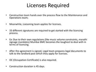 Licenses Required
• Construction team hands over the process flow to the Maintenance and
Operations team;
• Meanwhile, Liaisoning team applies for licenses.
• 33 different signatures are required to get started with the licensing
process.
• Ex: Due to their own regulations (like music volume constraints, marathi
signage mandates) Mumbai BMC becomes the toughest to deal with in
terms of licensing.
• After the agreement is signed, Legal team prepares legal documents to
talk to the landlord post which they apply for licenses.
• OC (Occupation Certificate) is also required.
• Construction duration is 45 days.
 