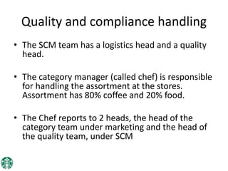 Quality and compliance handling
• The SCM team has a logistics head and a quality
head.
• The category manager (called chef) is responsible
for handling the assortment at the stores.
Assortment has 80% coffee and 20% food.
• The Chef reports to 2 heads, the head of the
category team under marketing and the head of
the quality team, under SCM
 