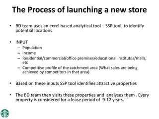 The Process of launching a new store
• BD team uses an excel based analytical tool – SSP tool, to identify
potential locations
• INPUT
– Population
– Income
– Residential/commercial/office premises/educational institutes/malls,
etc
– Competitive profile of the catchment area (What sales are being
achieved by competitors in that area)
• Based on these inputs SSP tool identifies attractive properties
• The BD team then visits these properties and analyses them . Every
property is considered for a lease period of 9-12 years.
 