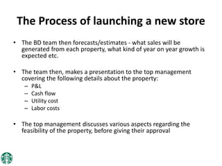 The Process of launching a new store
• The BD team then forecasts/estimates - what sales will be
generated from each property, what kind of year on year growth is
expected etc.
• The team then, makes a presentation to the top management
covering the following details about the property:
– P&L
– Cash flow
– Utility cost
– Labor costs
• The top management discusses various aspects regarding the
feasibility of the property, before giving their approval
 