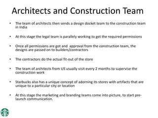 Architects and Construction Team
• The team of architects then sends a design docket team to the construction team
in India
• At this stage the legal team is parallely working to get the required permissions
• Once all permissions are got and approval from the construction team, the
designs are passed on to builders/contractors
• The contractors do the actual fit-out of the store
• The team of architects from US usually visit every 2 months to supervise the
construction work
• Starbucks also has a unique concept of adorning its stores with artifacts that are
unique to a particular city or location
• At this stage the marketing and branding teams come into picture, to start pre-
launch communication.
 