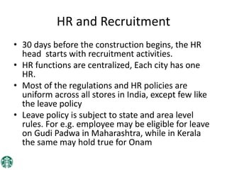 HR and Recruitment
• 30 days before the construction begins, the HR
head starts with recruitment activities.
• HR functions are centralized, Each city has one
HR.
• Most of the regulations and HR policies are
uniform across all stores in India, except few like
the leave policy
• Leave policy is subject to state and area level
rules. For e.g. employee may be eligible for leave
on Gudi Padwa in Maharashtra, while in Kerala
the same may hold true for Onam
 