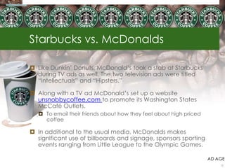 Starbucks vs. McDonalds
 Like Dunkin‟ Donuts, McDonald‟s took a stab at Starbucks
during TV ads as well. The two television ads were titled
“Intellectuals” and “Hipsters.”
 Along with a TV ad McDonald‟s set up a website
unsnobbycoffee.com to promote its Washington States
McCafé Outlets.
 To email their friends about how they feel about high priced
coffee
 In additional to the usual media, McDonalds makes
significant use of billboards and signage, sponsors sporting
events ranging from Little League to the Olympic Games.
AD AGE
12
 
