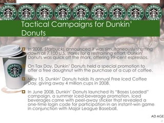 Tactical Campaigns for Dunkin‟
Donuts
 In 2008, Starbucks announced it was simultaneously shutting
down all 7,100 U.S. stores for a restraining effort, Dunkin‟
Donuts was quick off the mark, offering 99-cent espressos.
 On Tax Day, Dunkin‟ Donuts held a special promotion to
offer a free doughnut with the purchase of a cup of coffee.
 May 15, Dunkin‟ Donuts holds its annual Free Iced Coffee
Day, giving away 4 million cups in 2008.
 In June 2008, Dunkin‟ Donuts launched its “Bases Loaded”
campaign, a summer iced-beverage promotion. Iced
beverages came with peel-away sticker that revealed a
one-time login code for participation in an instant-win game
in conjunction with Major League Baseball.
AD AGE
17
 
