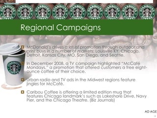 Regional Campaigns
 McDonald‟s drives a lot of promotion through outdoor and
print buys in a number of markets: Louisville KY, Chicago,
Detroit, Kansas City, MO, San Diego, and Seattle.
 In December 2008, a TV campaign highlighted “McCafé
Mondays,” a promotion that offered customers a free eight-
ounce coffee of their choice.
 Urban radio and TV ads in the Midwest regions feature
jingles for McCafé.
 Caribou Coffee is offering a limited edition mug that
features Chicago landmark‟s such as Lakeshore Drive, Navy
Pier, and the Chicago Theatre. (Biz Journals)
AD AGE
19
 