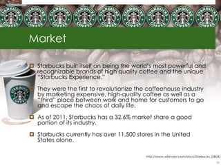 Market
 Starbucks built itself on being the world‟s most powerful and
recognizable brands of high quality coffee and the unique
“Starbucks Experience.”
 They were the first to revolutionize the coffeehouse industry
by marketing expensive, high-quality coffee as well as a
“third” place between work and home for customers to go
and escape the chaos of daily life.
 As of 2011, Starbucks has a 32.6% market share a good
portion of its industry.
 Starbucks currently has over 11,500 stores in the United
States alone.
http://www.wikinvest.com/stock/Starbucks_(SBUX)
20
 