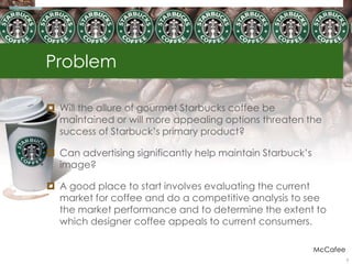 Problem
 Will the allure of gourmet Starbucks coffee be
maintained or will more appealing options threaten the
success of Starbuck‟s primary product?
 Can advertising significantly help maintain Starbuck‟s
image?
 A good place to start involves evaluating the current
market for coffee and do a competitive analysis to see
the market performance and to determine the extent to
which designer coffee appeals to current consumers.
McCafee
3
 