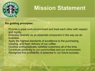 Mission Statement
Six guiding principles:
• Provide a great work environment and treat each other with respect
and dignity.
• Embrace diversity as an essential component in the way we do
business.
• Apply the highest standards of excellence to the purchasing,
roasting, and fresh delivery of our coffee.
• Develop enthusiastically satisfied customers all of the time.
• Contribute positively to our communities and our environment.
• Recognize that profitability is essential to our future success.
 