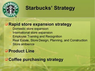 Starbucks’ Strategy
 Rapid store expansion strategy
• Domestic store expansion
• International store expansion
• Employee Training and Recognition
• Real Estate, Store Design, Planning, and Construction
• Store ambience
 Product Line
 Coffee purchasing strategy
 