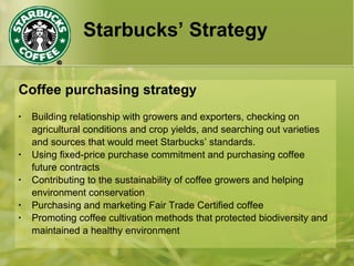 Starbucks’ Strategy
Coffee purchasing strategy
• Building relationship with growers and exporters, checking on
agricultural conditions and crop yields, and searching out varieties
and sources that would meet Starbucks’ standards.
• Using fixed-price purchase commitment and purchasing coffee
future contracts
• Contributing to the sustainability of coffee growers and helping
environment conservation
• Purchasing and marketing Fair Trade Certified coffee
• Promoting coffee cultivation methods that protected biodiversity and
maintained a healthy environment
 