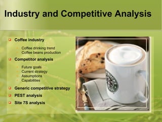 Industry and Competitive Analysis
 Coffee industry
• Coffee drinking trend
• Coffee beans production
 Competitor analysis
• Future goals
• Current strategy
• Assumptions
• Capabilities
 Generic competitive strategy
 PEST analysis
 Site 7S analysis
 