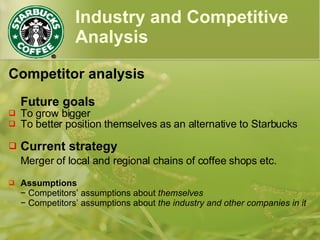 Industry and Competitive
Analysis
Competitor analysis
Future goals
 To grow bigger
 To better position themselves as an alternative to Starbucks
 Current strategy
Merger of local and regional chains of coffee shops etc.
 Assumptions
− Competitors’ assumptions about themselves
− Competitors’ assumptions about the industry and other companies in it
 