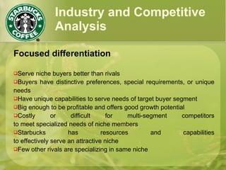 Industry and Competitive
Analysis
Focused differentiation
Serve niche buyers better than rivals
Buyers have distinctive preferences, special requirements, or unique
needs
Have unique capabilities to serve needs of target buyer segment
Big enough to be profitable and offers good growth potential
Costly or difficult for multi-segment competitors
to meet specialized needs of niche members
Starbucks has resources and capabilities
to effectively serve an attractive niche
Few other rivals are specializing in same niche
 