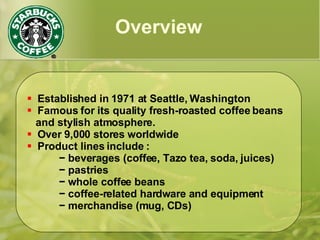  Established in 1971 at Seattle, Washington
 Famous for its quality fresh-roasted coffee beans
and stylish atmosphere.
 Over 9,000 stores worldwide
 Product lines include :
− beverages (coffee, Tazo tea, soda, juices)
− pastries
− whole coffee beans
− coffee-related hardware and equipment
− merchandise (mug, CDs)
Overview
 