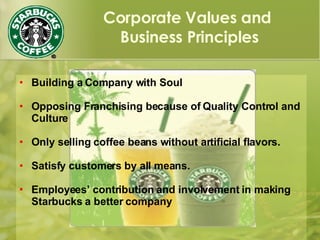 Corporate Values and
Business Principles
 Building a Company with Soul
 Opposing Franchising because of Quality Control and
Culture
 Only selling coffee beans without artificial flavors.
 Satisfy customers by all means.
 Employees’ contribution and involvement in making
Starbucks a better company
 
