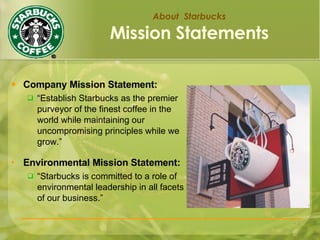 About  Starbucks Mission Statements Company Mission Statement: “ Establish Starbucks as the premier purveyor of the finest coffee in the world while maintaining our uncompromising principles while we grow.” Environmental Mission Statement: “ Starbucks is committed to a role of environmental leadership in all facets of our business.” 