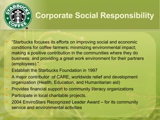 Corporate Social Responsibility “ Starbucks focuses its efforts on improving social and economic conditions for coffee farmers; minimizing environmental impact; making a positive contribution in the communities where they do business; and providing a great work environment for their partners (employees).” Establish the Starbucks Foundation in 1997 A major contributor  of CARE, worldwide relief and development organization (Health, Education, and Humanitarian aid) Provides financial support to community literacy organizations Participate in local charitable projects. 2004 EnviroStars Recognized Leader Award – for its community service and environmental activities 
