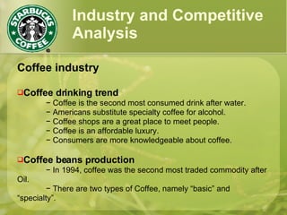 Industry and Competitive Analysis Coffee industry Coffee drinking trend −  Coffee is the second most consumed drink after water. −  Americans substitute specialty coffee for alcohol. −  Coffee shops are a great place to meet people. −  Coffee is an affordable luxury.  −  Consumers are more knowledgeable about coffee. Coffee beans production −  In 1994, coffee was the second most traded commodity after Oil. −  There are two types of Coffee, namely “basic” and “specialty”. 