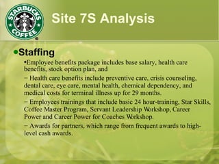 Site 7S Analysis Staffing Employee benefits package includes base salary, health care benefits, stock option plan, and  −  Health care benefits include preventive care, crisis counseling, dental care, eye care, mental health, chemical dependency, and medical costs for terminal illness up for 29 months. −  Employees trainings that include basic 24 hour-training, Star Skills, Coffee Master Program, Servant Leadership Workshop, Career Power and Career Power for Coaches Workshop. −  Awards for partners, which range from frequent awards to high-level cash awards. 