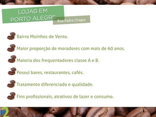 LOJAS EM
PORTO ALEGRE
Rua	
  Padre	
  Chagas	
  
q  Bairro Moinhos de Vento.
q  Maior proporção de moradores com mais de 60 anos.
q  Maioria dos frequentadores classe A e B.
q  Possui bares, restaurantes, cafés.
q  Tratamento diferenciado e qualidade.
q  Fins proﬁssionais, atrativos de lazer e consumo.
 